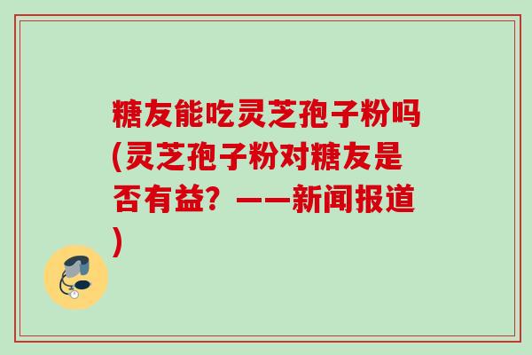 糖友能吃灵芝孢子粉吗(灵芝孢子粉对糖友是否有益？——新闻报道)
