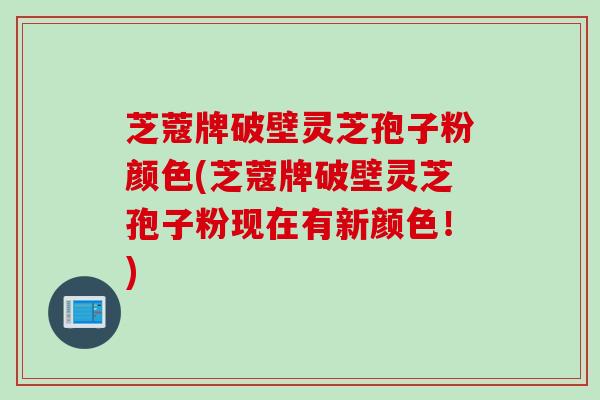 芝蔻牌破壁灵芝孢子粉颜色(芝蔻牌破壁灵芝孢子粉现在有新颜色！)