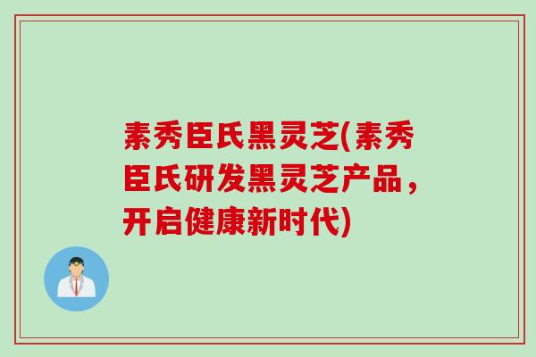 素秀臣氏黑灵芝(素秀臣氏研发黑灵芝产品，开启健康新时代)