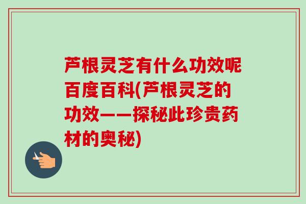 芦根灵芝有什么功效呢百度百科(芦根灵芝的功效——探秘此珍贵药材的奥秘)