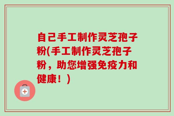 自己手工制作灵芝孢子粉(手工制作灵芝孢子粉，助您增强免疫力和健康！)