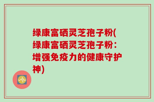 绿康富硒灵芝孢子粉(绿康富硒灵芝孢子粉：增强免疫力的健康守护神)