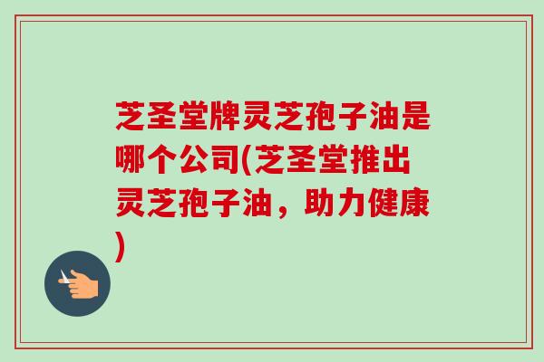 芝圣堂牌灵芝孢子油是哪个公司(芝圣堂推出灵芝孢子油，助力健康)