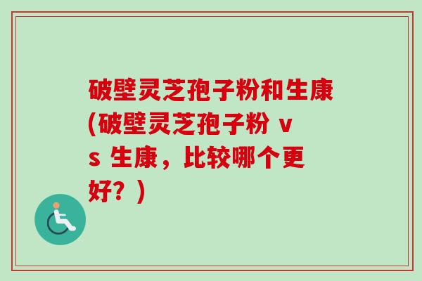 破壁灵芝孢子粉和生康(破壁灵芝孢子粉 vs 生康，比较哪个更好？)