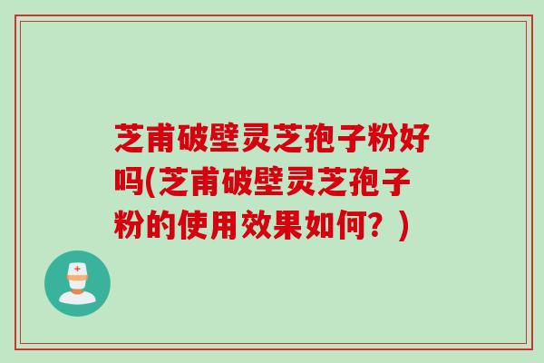 芝甫破壁灵芝孢子粉好吗(芝甫破壁灵芝孢子粉的使用效果如何？)