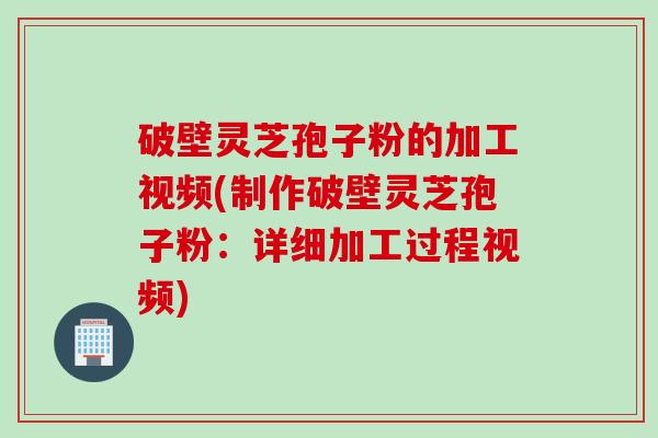 破壁灵芝孢子粉的加工视频(制作破壁灵芝孢子粉：详细加工过程视频)