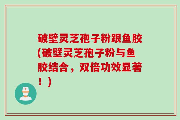 破壁灵芝孢子粉跟鱼胶(破壁灵芝孢子粉与鱼胶结合，双倍功效显著！)