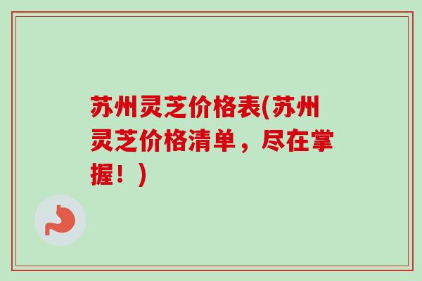 苏州灵芝价格表(苏州灵芝价格清单，尽在掌握！)