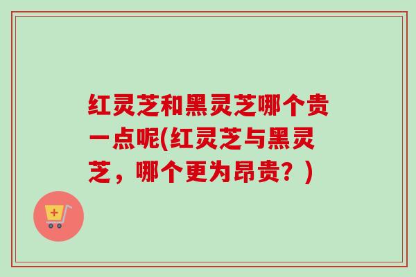 红灵芝和黑灵芝哪个贵一点呢(红灵芝与黑灵芝，哪个更为昂贵？)