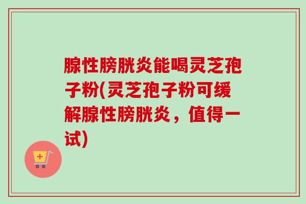腺性膀胱炎能喝灵芝孢子粉(灵芝孢子粉可缓解腺性膀胱炎，值得一试)