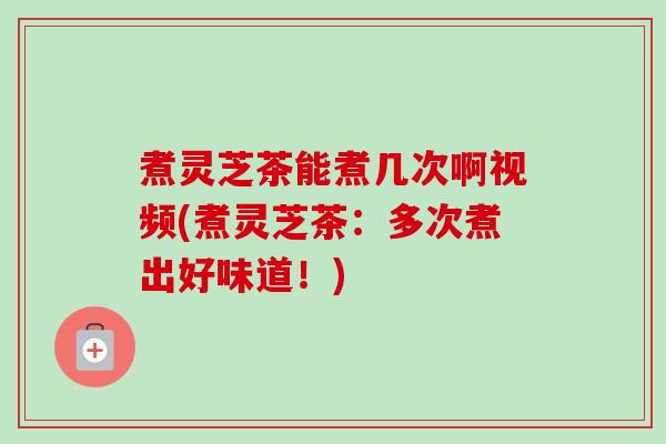 煮灵芝茶能煮几次啊视频(煮灵芝茶：多次煮出好味道！)
