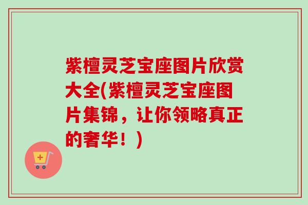 紫檀灵芝宝座图片欣赏大全(紫檀灵芝宝座图片集锦，让你领略真正的奢华！)