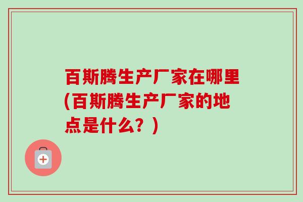 百斯腾生产厂家在哪里(百斯腾生产厂家的地点是什么？)