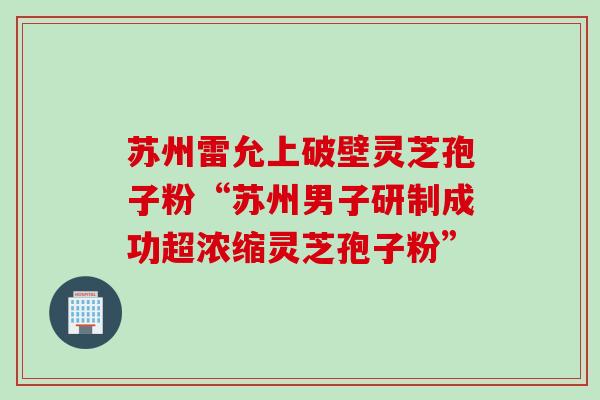 苏州雷允上破壁灵芝孢子粉“苏州男子研制成功超浓缩灵芝孢子粉”