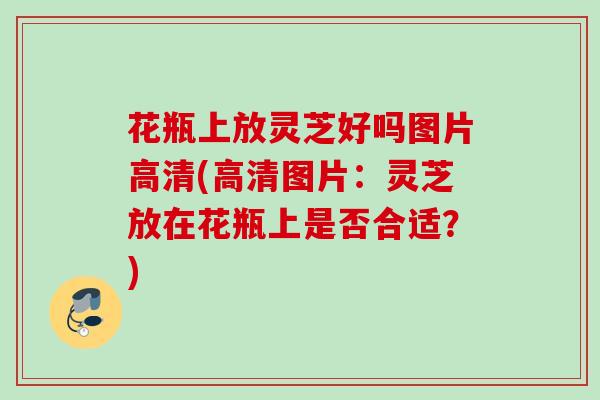 花瓶上放灵芝好吗图片高清(高清图片：灵芝放在花瓶上是否合适？)