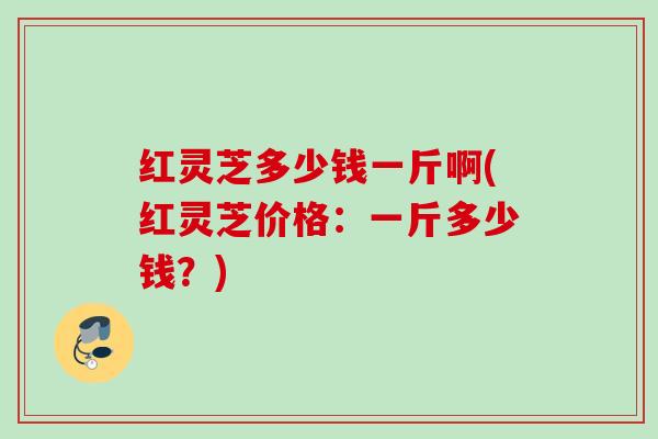 红灵芝多少钱一斤啊(红灵芝价格：一斤多少钱？)
