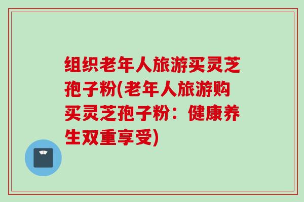 组织老年人旅游买灵芝孢子粉(老年人旅游购买灵芝孢子粉：健康养生双重享受)
