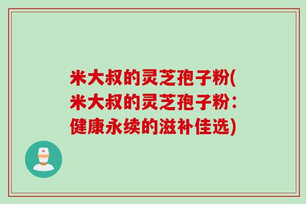 米大叔的灵芝孢子粉(米大叔的灵芝孢子粉：健康永续的滋补佳选)