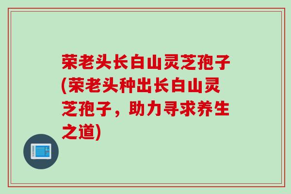 荣老头长白山灵芝孢子(荣老头种出长白山灵芝孢子，助力寻求养生之道)