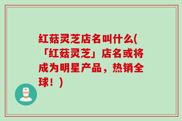 红菇灵芝店名叫什么(「红菇灵芝」店名或将成为明星产品，热销全球！)