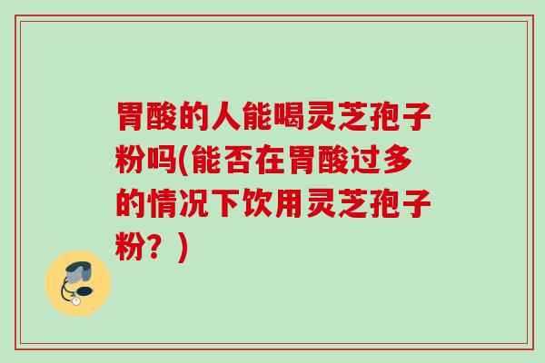 胃酸的人能喝灵芝孢子粉吗(能否在胃酸过多的情况下饮用灵芝孢子粉？)