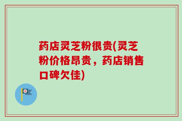 药店灵芝粉很贵(灵芝粉价格昂贵，药店销售口碑欠佳)