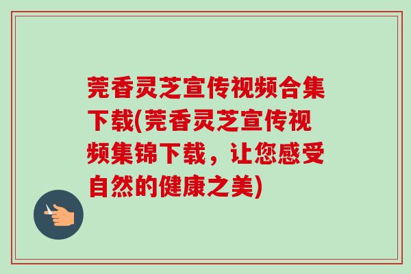 莞香灵芝宣传视频合集下载(莞香灵芝宣传视频集锦下载，让您感受自然的健康之美)