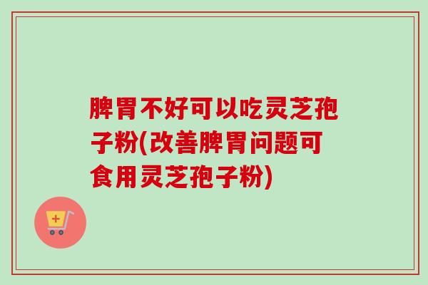 脾胃不好可以吃灵芝孢子粉(改善脾胃问题可食用灵芝孢子粉)