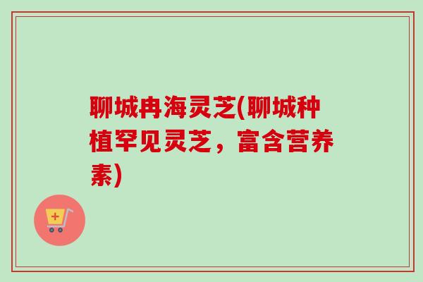 聊城冉海灵芝(聊城种植罕见灵芝，富含营养素)