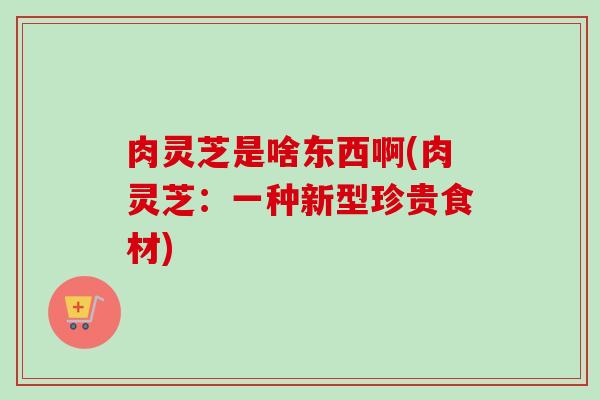 肉灵芝是啥东西啊(肉灵芝：一种新型珍贵食材)
