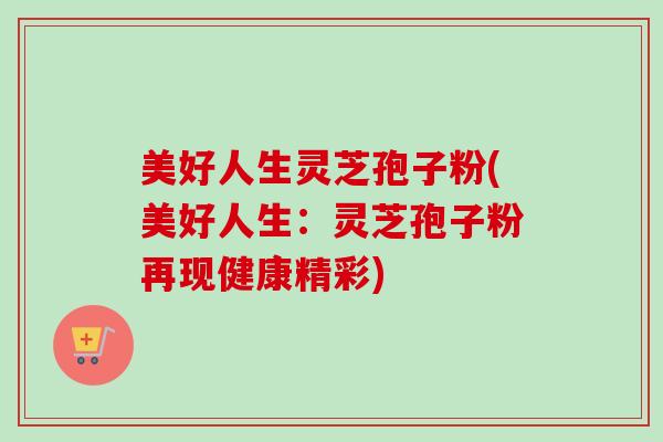 美好人生灵芝孢子粉(美好人生：灵芝孢子粉再现健康精彩)
