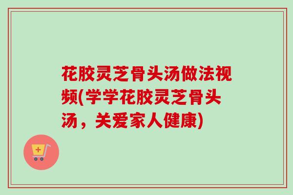 花胶灵芝骨头汤做法视频(学学花胶灵芝骨头汤,关爱家人健康) 花胶灵芝骨头汤做法视频(学学花胶灵芝骨头汤,关爱家人健康)