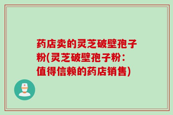 药店卖的灵芝破壁孢子粉(灵芝破壁孢子粉：值得信赖的药店销售)