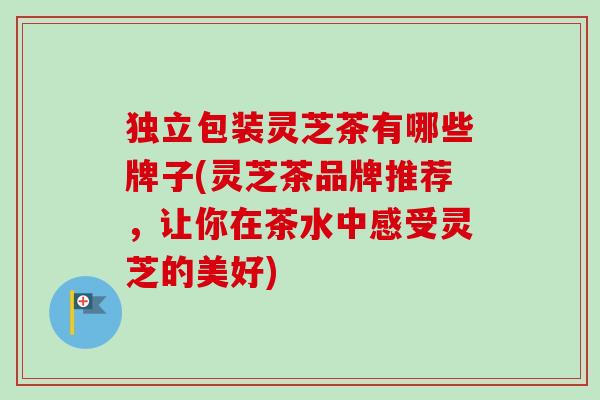 独立包装灵芝茶有哪些牌子(灵芝茶品牌推荐，让你在茶水中感受灵芝的美好)