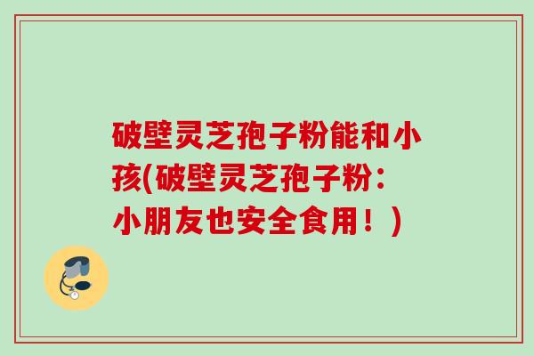 破壁灵芝孢子粉能和小孩(破壁灵芝孢子粉：小朋友也安全食用！)
