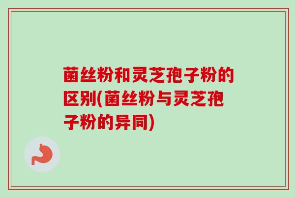 菌丝粉和灵芝孢子粉的区别(菌丝粉与灵芝孢子粉的异同)