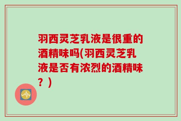羽西灵芝乳液是很重的酒精味吗(羽西灵芝乳液是否有浓烈的酒精味？)
