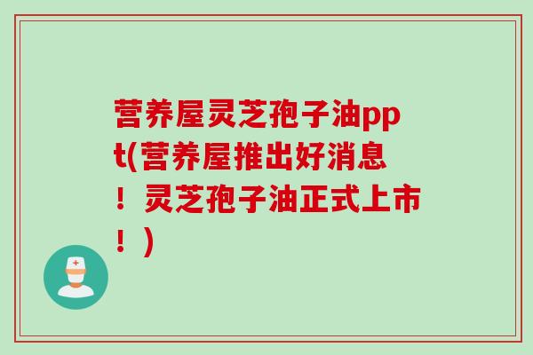 营养屋灵芝孢子油ppt(营养屋推出好消息！灵芝孢子油正式上市！)