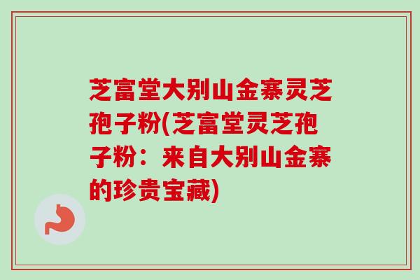 芝富堂大别山金寨灵芝孢子粉(芝富堂灵芝孢子粉：来自大别山金寨的珍贵宝藏)