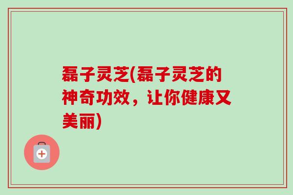 磊子灵芝(磊子灵芝的神奇功效，让你健康又美丽)