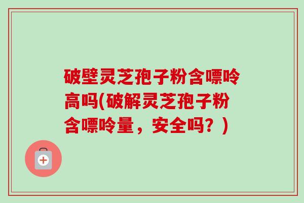 破壁灵芝孢子粉含嘌呤高吗(破解灵芝孢子粉含嘌呤量，安全吗？)