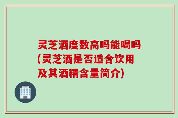 灵芝酒度数高吗能喝吗(灵芝酒是否适合饮用及其酒精含量简介)