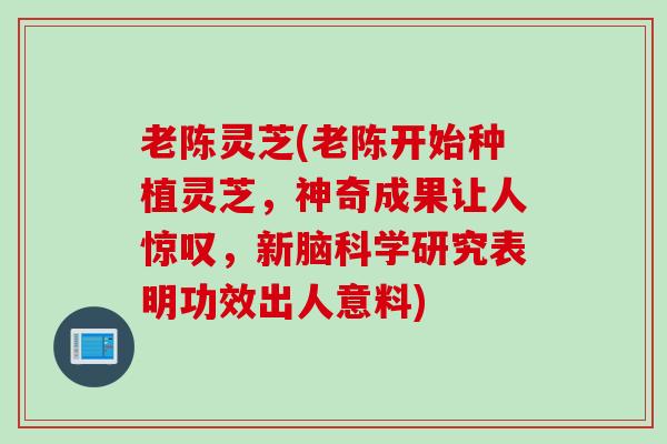 老陈灵芝(老陈开始种植灵芝，神奇成果让人惊叹，新脑科学研究表明功效出人意料)