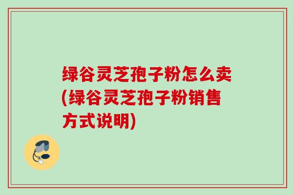 绿谷灵芝孢子粉怎么卖(绿谷灵芝孢子粉销售方式说明)
