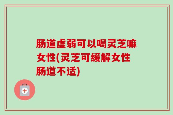 肠道虚弱可以喝灵芝嘛女性(灵芝可缓解女性肠道不适)
