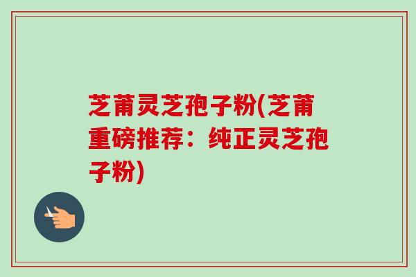 芝莆灵芝孢子粉(芝莆重磅推荐：纯正灵芝孢子粉)