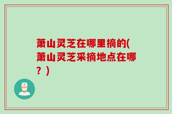萧山灵芝在哪里摘的(萧山灵芝采摘地点在哪？)