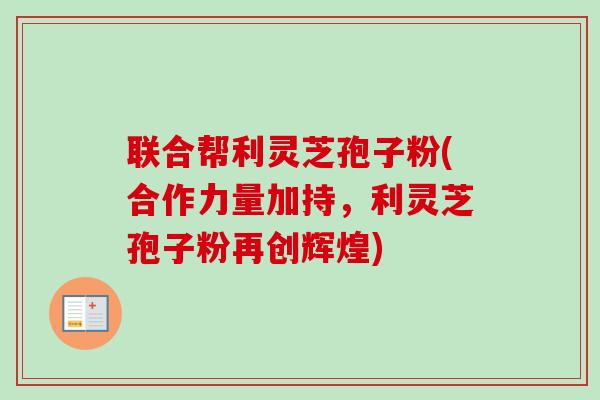 联合帮利灵芝孢子粉(合作力量加持，利灵芝孢子粉再创辉煌)