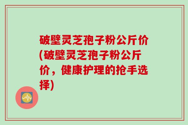 破壁灵芝孢子粉公斤价(破壁灵芝孢子粉公斤价，健康护理的抢手选择)
