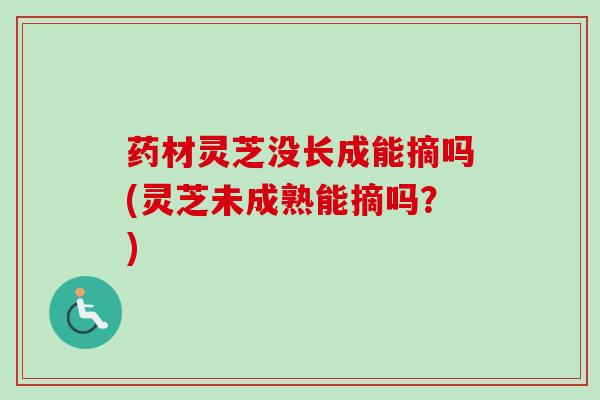 药材灵芝没长成能摘吗(灵芝未成熟能摘吗？)